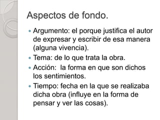 Aspectos de fondo.
 Argumento: el porque justifica el autor
  de expresar y escribir de esa manera
  (alguna vivencia).
 Tema: de lo que trata la obra.
 Acción: la forma en que son dichos
  los sentimientos.
 Tiempo: fecha en la que se realizaba
  dicha obra (influye en la forma de
  pensar y ver las cosas).
 