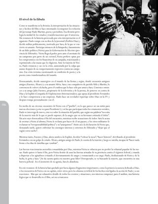 El nivel de la fábula
Como se manifiesta en la división, la interpretación de las situaciones y hechos del film se hace intentando recomponer la evolución
del personaje Paulo Martins, poeta y periodista. Esa división privilegia la unidad de los estados y transformaciones que él atraviesa.
Un resumen de la historia provocada por esta interpretación es el
siguiente: Paulo rompe con su dios de la juventud (Porfirio Díaz) y
decide militar políticamente, motivado por Sara, de la que se convierte en amante. Participa entonces de la búsqueda y lanzamiento
de un Iíder político (Vieira) para la Gobernación de Alecrim (provincia de Eldorado). Vieira llega al poder, pero ante el asesinato de
un campesino por parte de un coronel, Vieira prefiere optar por
los compromisos con los financistas de su campaña, traicionando y
reprimiendo a las masas que lo eligieron. Ante la traición de Vieira, Paulo renuncia y cae en la crisis, aumentada por la culpa que
asume después de su comportamiento represivo contra un campesino. Esa crisis termina cuestionando su condición de poeta y a la
poesía como transformadora del mundo.
Desencantado, decide sumergirse en el mundo de las fiestas y orgías, donde encuentra antiguos
amigos (Fuentes, Álvaro) y a su amante Silvia. Sara y sus compañeros de partido Aldo y Mariño, lo
convencen de volver a la Iucha, pero él confiesa que lo hace sólo por amor a Sara. Convence entonces a su amigo Julio Fuentes, propietario de la televisión y de la prensa, de ponerse en contra de
Díaz y la Explínt (Compañía de Explotaciones Internacionales), que apoya al presidente Fernández
y le hace competencia a sus empresas. Paulo hace un revelador reportaje sobre Díaz en la TV y
después rompe personalmente con él.
186

En medio de un circense encuentro de Vieira con el “pueblo”, en lo que parece ser un mitin para
nuevas elecciones (¿esta vez para Presidente?) y en las que participan todos los estamentos sociales,
Paulo se interroga de nuevo, esta vez sobre la situación del pueblo, que según sus palabras “necesita
de la muerte más de lo que se puede suponer, de la sangre que en su hermano estimula el dolor”.
Un acto suyo desencadena el fin del encuentro, mientras recibe acusaciones de todos: Sara lo acusa
de aventar a Vieira al abismo, Vieira le reclama por hacer de él un payaso, y los otros militantes le
reclaman su “irresponsabilidad política” y su “anarquismo”. Asiste así a la declaración de Vieira que,
demasiado tarde, quiere enfrentar los enemigos internos y externos de Eldorado y “dejar que el
vagón corra suelto”.
Mientras tanto, Fuentes y Díaz, ahora unidos a la Explint, deciden “voltear la mesa”; “hacer historia”, derribando al presidente
Fernández con un golpe de estado. Álvaro, antiguo amigo de Paulo, le cuenta de la traición y luego se suicida, incapaz de “hacer nada
frente a los días de tinieblas que vendrán”.
Las fuerzas reaccionarias ascienden comandadas por Díaz, mientras Vieira se esfuerza por no perder la voluntad popular de las masas. Paulo quiere ir hasta el fin, pero Vieira desiste de usar las fuerzas armadas de su provincia contra el régimen federal, y manda
a dispersar a los agitadores evitando el derramamiento de sangre y renunciando a su cargo. Paulo, desilusionado de Vieira y de la
lucha, le grita a Sara: “¿Se da cuenta quién era nuestro gran líder? Desesperado, se va buscando la muerte, que encuentra en una
barrera policial. En el momento de su agonía, Sara lo abandona.
En este resumen de la historia han quedado por fuera algunos fragmentos importantes, como la primera secuencia dedicada a Díaz,
o los encuentros de Vieira con su capitán, entre otros; pero la columna vertebral de los hechos está ligada a la acción de Paulo y a sus
reacciones. Más que un exhaustivo detalle de todos los eventos y situaciones, nos interesa componer, para el análisis, una historia
lógica que se desarrolla en el film, así sea a trancazos.

 