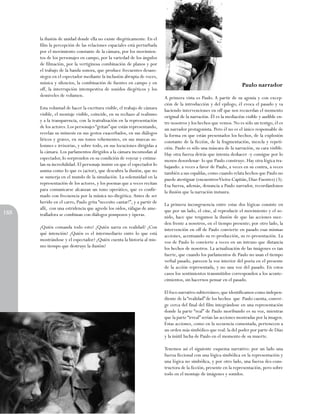 la ilusión de unidad donde ella no existe diegéticamente. En el
film la percepción de las relaciones espaciales está perturbada
por el movimiento constante de la cámara, por los movimientos de los personajes en campo, por la variedad de los ángulos
de filmación, por la vertiginosa combinación de planos y por
el trabajo de la banda sonora, que produce frecuentes desasosiegos en el espectador mediante la inclusión abrupta de voces,
música y silencios, la combinación de fuentes en campo y en
off, la interrupción intempestiva de sonidos diegéticos y los
desniveles de volumen.

188

Esta voluntad de hacer la escritura visible, el trabajo de cámara
visible, el montaje visible, coincide, en su rechazo al realismo
y a la transparencia, con la teatralización en la representación
de los actores. Los personajes “gritan” que están representando,
revelan su mimesis en sus gestos exacerbados, en sus diálogos
líricos y graves, en sus tonos vehementes, en sus muecas solemnes e irrisorias, y sobre todo, en sus locuciones dirigidas a
la cámara. Los parlamentos dirigidos a la cámara incomodan al
espectador, Io sorprenden en su condición de voyeur y estimulan su incredulidad. El personaje insiste en que el espectador Io
asuma como Io que es (actor), que descubra la ilusión, que no
se sumerja en el mundo de la simulación. La solemnidad en la
representación de los actores, y los poemas que a veces recitan
para comunicarse alcanzan un tono operático, que es confirmado con frecuencia por la música no-diegética. Antes de ser
herido en el carro, Paulo grita “necesito cantar!”, y a partir de
allí, con una estridencia que agrede los oídos, ráfagas de ametralladora se combinan con diálogos pomposos y óperas.
¿Quién comanda todo esto? ¿Quién narra en realidad? ¿Con
qué intención? ¿Quién es el intermediario entre lo que está
mostrándose y el espectador? ¿Quién cuenta la historia al mismo tiempo que destruye la ilusión?

Paulo narrador
A primera vista es Paulo. A partir de su agonía y con excepción de la introducción y del epílogo, él evoca el pasado y va
haciendo intervenciones en off que nos recuerdan el momento
original de la narración. Él es la mediación visible y audible entre nosotros y los hechos que vemos. No es sólo un testigo, él es
un narrador protagonista. Pero él no es el único responsable de
la forma en que están presentados los hechos, de la explosión
constante de la ficción, de la fragmentación, mezcla y repetición. Paulo es sólo una máscara de la narración, su cara visible.
Hay otra fuerza detrás que intenta deshacer -y consigue por lo
menos desordenar- lo que Paulo construye. Hay otra lógica trabajando: a veces a favor de Paulo, a veces en su contra, a veces
también a sus espaldas, como cuando relata hechos que Paulo no
puede atestiguar (encuentros Vieira-Capitán, Díaz-Fuentes) (3).
Esa fuerza, además, denuncia a Paulo narrador, recordándonos
la ilusión que la narración instaura.
La primera incongruencia entre estas dos lógicas consiste en
que por un lado, el cine, al reproducir el movimiento y el sonido, hace que tengamos la ilusión de que las acciones suceden frente a nosotros, en el tiempo presente; por otro lado, la
intervención en off de Paulo convierte en pasado esas mismas
acciones, acentuando su re-producción, su re-presentación. La
voz de Paulo lo convierte a veces en un intruso que distancia
los hechos de nosotros. La actualización de las imágenes es tan
fuerte, que cuando los parlamentos de Paulo no usan el tiempo
verbal pasado, parecen la voz interior del poeta en el presente
de la acción representada, y no una voz del pasado. En estos
casos los sentimientos transmitidos corresponden a los acontecimientos, sin hacernos pensar en el pasado.
El foco narrativo subterráneo, que identificamos como independiente de la “realidad” de los hechos que Paulo cuenta, converge cerca del final del film integrándose en una representación
donde la parte “real” de Paulo moribundo es su voz, mientras
que la parte “irreal” serían las acciones mostradas por la imagen.
Estas acciones, como en la secuencia comentada, pertenecen a
un orden más simbólico que real: la del poder por parte de Díaz
y la inútil lucha de Paulo en el momento de su muerte.
Tenemos así el siguiente esquema narrativo: por un lado una
fuerza ficcional con una lógica simbólica en la representación y
una lógica no simbólica, y por otro lado, una fuerza des-constructora de la ficción, presente en la representación, pero sobre
todo en el montaje de imágenes y sonidos.

 