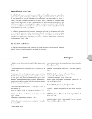 La metáfora de la escritura
La lucha de Paulo contra ese estado de cosas, contra lo que Vieira y Díaz representan (el populismo
y la reacción, respectivamente) y que en términos diegéticos resulta insuficiente, o sólo sucede en
un nivel imaginario (el deseo de destruir a Díaz) al final del film, contamina la narración misma. Es
como si la lucha de Paulo saliera del interior del cuadro fílmico y se identificara con la fuerza desconstructora de la escritura. Es como si descubriésemos que la des-construcción, presente en todo
el filme, tenía una fuerte motivación política de parte del narrador escondido detrás de Paulo. Por
eso es que su análisis retrospectivo lleva desde el comienzo la fuerza anti-dramática, la intención de
desmontar la ilusoria escena del populismo.
El rechazo de la transparencia, del realismo, la intención de develar los mecanismos de la ficción
es una especie de exorcismo artístico: la intención de destruir un mundo con Ios instrumentos que
tiene a su alcance. “Para mí el Brasil es un carnaval que debe ser completamente destruido. Yo intenté hacer que el film fuera la expresión de ese carnaval y de mi asco violento frente a la situación”
(Glauber Rocha, “Positif, 1968)

La metáfora del trance
El título del film remite a un estado transitorio, un estado de crisis del cual se tiene que salir algún
día. Por lo tanto, el título lleva también incrustada una esperanza.

Notas:

Bibliografía

1.

Glauber Rocha, “Entrevista”, Revista POSITIF, Janeiro 1968,
Paris.

AVELAR, José Carlos, O cinema dilacerado, Editora Alhambra,
Rio de Janeiro, 1986.

2.

José Carlos Avelarar, O cinema dilacerado, Alhambra, Rio de
Janeiro, 1986.

VARIOS, Glauber Rocha, Editora Paz e Terra, Rio de Janeiro,
1977.

Es impropio decir que Paulo ignora lo que va a pasar (traición).
Paulo lo sabe todo, ya que está recordando a partir del momento de su agonía. Pero el recuerdo también busca captar -representando- sus propias impresiones, reacciones, pensamientos y
sentimientos en la época en que !os hechos sucedieron, siguiendo el orden de sus descubrimientos.

ROCHA, Glauber, Roteiros do Terceyro Mundo,
o r g a n i z a d o r : O r l a n d o S e n n a,
Embrafilrne/Alhambra, Rio de Janeiro, 1985.
Robert Stamp, O espetáculo interrompido, Editora Paz e Terra, Rio de Janeiro, 1981.

3.

Marie-Claire Ropars Wuilleumier, “A montagem e a cena ou
dois estatutos do
povo” , en Glauber Rocha, Paz e Terra, Rio de Janeiro, 1977.

Revista POSITIF, Número 91, Paris, Janeiro 1968.

4.

Guión de “Terra am Transe”, en Roteiros do Terceyro Mundo,
Embrafilrne/Alhambra, Rio de Janeiro, 1985.

5.

.Robert Stamp, O espetáculo interrompido, Paz e Terra, Rio
de Janeiro, 1981.

6

Robert Stamp, op.cit

7.

AUMONT, Jacques y otros, Estética del cine, Paidós, Barcelona,
1983.
GENETTE, Gérard, “Discours du récit”, Figures III, Ed. du
Seuil, Paris, 1.972
GERBER, Raquel, “Filme e historicidade”, Revista Cinemais,
Número 38, Rio de Janeiro, 2005.

191

 