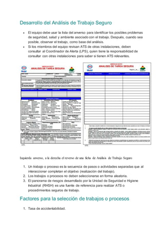 Desarrollo del Análisis de Trabajo Seguro
 El equipo debe usar la lista del anverso para identificar los posibles problemas
de seguridad, salud y ambiente asociado con el trabajo. Después, cuando sea
posible, observar el trabajo, como base del análisis.
 Si los miembros del equipo revisan ATS de otras instalaciones, deben
consultar al Coordinador de Alerta (LPS), quien tiene la responsabilidad de
consultar con otras instalaciones para saber si tienen ATS relevantes.
Izquierda anverso, a la derecha el reverso de una ficha de Análisis de Trabajo Seguro
1. Un trabajo o proceso es la secuencia de pasos o actividades separadas que al
interaccionar completan el objetivo (realización del trabajo).
2. Los trabajos o procesos no deben seleccionarse en forma aleatoria.
3. El panorama de riesgos desarrollado por la Unidad de Seguridad e Higiene
Industrial (RHSH) es una fuente de referencia para realizar ATS o
procedimientos seguros de trabajo.
Factores para la selección de trabajos o procesos
1. Tasa de accidentabilidad.
 