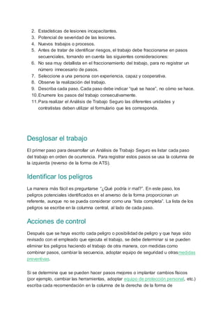 2. Estadísticas de lesiones incapacitantes.
3. Potencial de severidad de las lesiones.
4. Nuevos trabajos o procesos.
5. Antes de tratar de identificar riesgos, el trabajo debe fraccionarse en pasos
secuenciales, tomando en cuenta las siguientes consideraciones:
6. No sea muy detallista en el fraccionamiento del trabajo, para no registrar un
número innecesario de pasos.
7. Seleccione a una persona con experiencia, capaz y cooperativa.
8. Observe la realización del trabajo.
9. Describa cada paso. Cada paso debe indicar “qué se hace”, no cómo se hace.
10.Enumere los pasos del trabajo consecutivamente.
11.Para realizar el Análisis de Trabajo Seguro las diferentes unidades y
contratistas deben utilizar el formulario que les corresponda.
Desglosar el trabajo
El primer paso para desarrollar un Análisis de Trabajo Seguro es listar cada paso
del trabajo en orden de ocurrencia. Para registrar estos pasos se usa la columna de
la izquierda (reverso de la forma de ATS).
Identificar los peligros
La manera más fácil es preguntarse “¿Qué podría ir mal?”. En este paso, los
peligros potenciales identificados en el anverso de la forma proporcionan un
referente, aunque no se pueda considerar como una “lista completa”. La lista de los
peligros se escribe en la columna central, al lado de cada paso.
Acciones de control
Después que se haya escrito cada peligro o posibilidad de peligro y que haya sido
revisado con el empleado que ejecuta el trabajo, se debe determinar si se pueden
eliminar los peligros haciendo el trabajo de otra manera, con medidas como
combinar pasos, cambiar la secuencia, adoptar equipo de seguridad u otrasmedidas
preventivas.
Si se determina que se pueden hacer pasos mejores o implantar cambios físicos
(por ejemplo, cambiar las herramientas, adoptar equipo de protección personal, etc.)
escriba cada recomendación en la columna de la derecha de la forma de
 