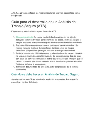 ATS. Asegúrese que todas las recomendaciones sean tan específicas como
sea posible.
Guía para el desarrollo de un Análisis de
Trabajo Seguro (ATS)
Existen varios métodos básicos para desarrollar ATS:
1. Observación directa. Se realiza mediante la observación en los sitio de
trabajos e incluye entrevistas para determinar los pasos, identificar peligros y
riesgos asociados a las actividades para recomendar los controles adecuados.
2. Discusión. Recomendado para trabajos o procesos que no se realizan de
manera rutinaria. Involucra la recopilación de ideas sobre los riesgos
detectados por personas que hayan realizado el trabajo anteriormente.
3. Revisión referenciada. Utilizado cuando por la naturaleza del trabajo o proceso
no se puede reunir al personal involucrado. Se confecciona una lista de ideas
con todas las personas involucradas sobre los pasos, peligros y riesgos que se
deban considerar, este listado se envía a cada participante para ser revisadas
hasta que se llegue a un consenso.
4. Instrucción documentada del fabricante, autor del proceso o de la persona
competente.
Cuándo se debe hacer un Análisis de Trabajo Seguro
Se debe realizar un ATS por maquinaria, equipo o herramientas. Por ocupación
específica y por tipo de trabajo.
 