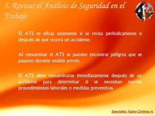 Especialista Yajaira Cárdenas A.
5. Revisar el Análisis de Seguridad en el
Trabajo
El ATS es eficaz solamente si se revisa periódicamente o
después de que ocurra un accidente.
Al reexaminar el ATS se pueden encontrar peligros que se
pasaron durante análisis previo.
El ATS debe reexaminarse inmediatamente después de un
accidente para determinar si se necesitan nuevos
procedimientos laborales o medidas preventivas.
 