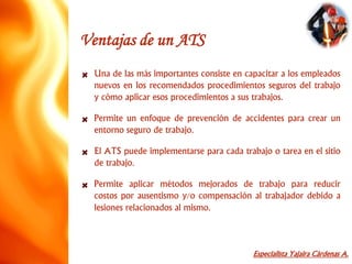 Especialista Yajaira Cárdenas A.
Ventajas de un ATS
Una de las más importantes consiste en capacitar a los empleados
nuevos en los recomendados procedimientos seguros del trabajo
y cómo aplicar esos procedimientos a sus trabajos.
Permite un enfoque de prevención de accidentes para crear un
entorno seguro de trabajo.
El ATS puede implementarse para cada trabajo o tarea en el sitio
de trabajo.
Permite aplicar métodos mejorados de trabajo para reducir
costos por ausentismo y/o compensación al trabajador debido a
lesiones relacionados al mismo.
 