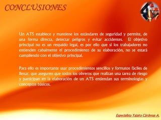 Especialista Yajaira Cárdenas A.
CONCLUSIONES
Un ATS establece y mantiene los estándares de seguridad y permite, de
una forma directa, detectar peligros y evitar accidentes. El objetivo
principal no es un respaldo legal, es por ello que si los trabajadores no
entienden cabalmente el procedimiento de su elaboración, no se estará
cumpliendo con el objetivo principal.
Para ello es importante usar procedimientos sencillos y formatos fáciles de
llenar, que aseguren que todos los obreros que realizan una tarea de riesgo
y participan en la elaboración de un ATS entiendan sus terminologías y
conceptos básicos.
 