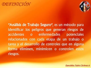 Especialista Yajaira Cárdenas A.
DEFINICIÓN
"Análisis de Trabajo Seguro", es un método para
identificar los peligros que generan riesgos de
accidentes o enfermedades potenciales
relacionados con cada etapa de un trabajo o
tarea y el desarrollo de controles que en alguna
forma eliminen, minimicen o controlen estos
riesgos.
 
