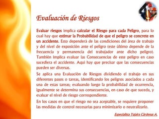 Especialista Yajaira Cárdenas A.
Evaluación de Riesgos
Evaluar riesgos implica calcular el Riesgo para cada Peligro, para lo
cual hay que estimar la Probabilidad de que el peligro se concrete en
un accidente. Esto dependerá de las condiciones del área de trabajo
y del nivel de exposición ante el peligro (este último depende de la
frecuencia y permanencia del trabajador ante dicho peligro).
También implica evaluar las Consecuencias de este peligro en caso
sucediera el accidente. Aquí hay que precisar que las consecuencias
pueden ser diversas.
Se aplica una Evaluación de Riesgos dividiendo el trabajo en sus
diferentes pasos o tareas, identificando los peligros asociados a cada
una de estas tareas; evaluando luego la probabilidad de ocurrencia,
igualmente se determina sus consecuencias, en caso de que suceda, y
evaluar el nivel de riesgo correspondiente.
En los casos en que el riesgo no sea aceptable, se requiere proponer
las medidas de control necesarias para minimizarlo o neutralizarlo.
 