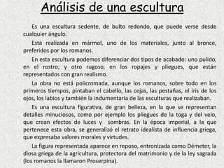 Análisis de una escultura	Es una escultura sedente, de bulto redondo, que puede verse desde cualquier ángulo.		Está realizada en mármol, uno de los materiales, junto al bronce, preferidos por los romanos.		En esta escultura podemos diferenciar dos tipos de acabado: uno pulido, en el rostro; y otro rugoso, en los ropajes y pliegues, que están representados con gran realismo.	La obra no está policromada, aunque los romanos, sobre todo en los primeros tiempos, pintaban el cabello, las cejas, las pestañas, el iris de los ojos, los labios y también la indumentaria de las esculturas que realizaban.		Es una escultura figurativa, de gran belleza, en la que se representan detalles minuciosos, como por ejemplo los pliegues de la toga y del velo, que crean efectos de luces y  sombras. En la época imperial, a la que  pertenece esta obra, se generalizó el retrato idealista de influencia griega, que expresaba valores morales y virtudes.		La figura representada aparece en reposo, entronizada como Démeter, la diosa griega de la agricultura, protectora del matrimonio y de la ley sagrada (los romanos la llamaron Proserpina).