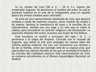 	Es un retrato de Livia (58 a. C. – 29 d. C.), esposa del emperador Augusto. Se desconoce el nombre del autor, lo cuál es bastante habitual en el arte de la Antigüedad, pues en aquella época los artistas estaban poco valorados.	Se trata de una representación idealizada de Livia, que aparece sentada a modo de matrona romana, como modelo de madre y de esposa. Destaca la inexistencia de joyas y la sencillez de su indumentaria, vestida con una toga y un velo que le cubre la cabeza, para concederle un carácter religioso y de divinización. La expresión distante del rostro, muestra una mujer de fría belleza.	Esta escultura se realizó a principios del siglo I d. C., y pertenece a la etapa del Imperio. Coincide con el reinado de Augusto, que utilizó el arte para propagar las nuevas ideas del sistema político imperial. Por eso, son numerosos sus retratos y los de su familia, como por ejemplo este de su esposa Livia, que expresaban los valores morales en los que se asentaba el Estado y las virtudes del ciudadano romano. Esta representación de Livia, se conserva actualmente en el Museo Arqueológico Nacional, en Madrid.
