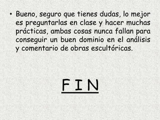 Bueno, seguro que tienes dudas, lo mejor es preguntarlas en clase y hacer muchas prácticas, ambas cosas nunca fallan para conseguir un buen dominio en el análisis y comentario de obras escultóricas.F I N