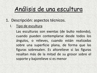 Análisis de una esculturaDescripción: aspectos técnicos.Tipo de esculturaLas esculturas son exentas (de bulto redondo), cuando pueden contemplarse desde todos los ángulos, o relieves, cuando están realizadas sobre una superficie plana, de forma que las figuras sobresalen. Es altorelieve si las figuras resaltan más de la mitad de su grosor sobre el soporte y bajorelieve si es menor