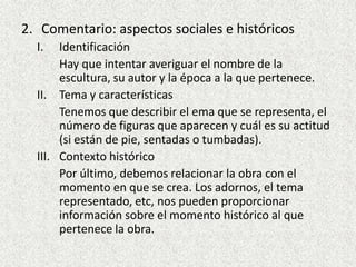 Comentario: aspectos sociales e históricosIdentificaciónHay que intentar averiguar el nombre de la escultura, su autor y la época a la que pertenece.Tema y característicasTenemos que describir el ema que se representa, el número de figuras que aparecen y cuál es su actitud (si están de pie, sentadas o tumbadas).Contexto históricoPor último, debemos relacionar la obra con el momento en que se crea. Los adornos, el tema representado, etc, nos pueden proporcionar información sobre el momento histórico al que pertenece la obra.