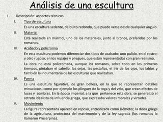 Análisis de una esculturaDescripción: aspectos técnicos.Tipo de esculturaEs una escultura sedente, de bulto redondo, que puede verse desde cualquier ángulo.Material	Está realizada en mármol, uno de los materiales, junto al bronce, preferidos por los romanos.Acabado y policromía	En esta escultura podemos diferenciar dos tipos de acabado: uno pulido, en el rostro; y otro rugoso, en los ropajes y pliegues, que están representados con gran realismo.La obra no está policromada, aunque los romanos, sobre todo en los primeros tiempos, pintaban el cabello, las cejas, las pestañas, el iris de los ojos, los labios y también la indumentaria de las esculturas que realizaban.Forma	Es una escultura figurativa, de gran belleza, en la que se representan detalles minuciosos, como por ejemplo los pliegues de la toga y del velo, que crean efectos de luces y  sombras. En la época imperial, a la que  pertenece esta obra, se generalizó el retrato idealista de influencia griega, que expresaba valores morales y virtudes.Movimiento	La figura representada aparece en reposo, entronizada como Démeter, la diosa griega de la agricultura, protectora del matrimonio y de la ley sagrada (los romanos la llamaron Proserpina).