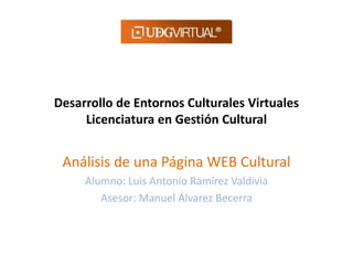 Desarrollo de Entornos Culturales Virtuales
Licenciatura en Gestión Cultural
Análisis de una Página WEB Cultural
Alumno: Luis Antonio Ramírez Valdivia
Asesor: Manuel Álvarez Becerra
 