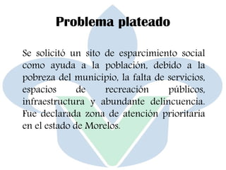 Problema plateado
Se solicitó un sito de esparcimiento social
como ayuda a la población, debido a la
pobreza del municipio, la falta de servicios,
espacios de recreación públicos,
infraestructura y abundante delincuencia.
Fue declarada zona de atención prioritaria
en el estado de Morelos.
 