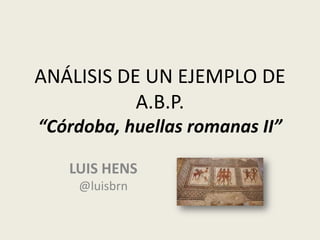 ANÁLISIS DE UN EJEMPLO DE
A.B.P.
“Córdoba, huellas romanas II”
LUIS HENS
@luisbrn
 