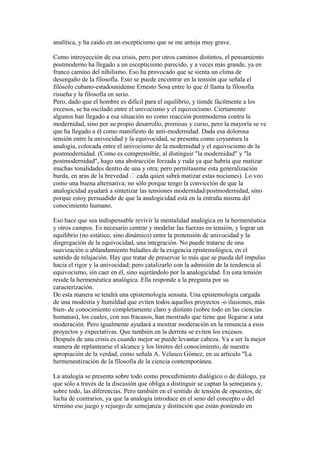 analítica, y ha caído en un escepticismo que se me antoja muy grave.
Como introyección de esa crisis, pero por otros caminos distintos, el pensamiento
postmoderno ha llegado a un escepticismo parecido, y a veces más grande, ya en
franco camino del nihilismo. Eso ha provocado que se sienta un clima de
desengaño de la filosofía. Esto se puede encontrar en la tensión que señala el
filósofo cubano-estadounidense Ernesto Sosa entre lo que él llama la filosofía
risueña y la filosofía en serio.
Pero, dado que el hombre es difícil para el equilibrio, y tiende fácilmente a los
excesos, se ha oscilado entre el univocismo y el equivocismo. Ciertamente
algunos han llegado a esa situación no como reacción postmoderna contra la
modernidad, sino por su propio desarrollo, premisas y curso, pero la mayoría se ve
que ha llegado a él como manifiesto de anti-modernidad. Dada esa dolorosa
tensión entre la univocidad y la equivocidad, se presenta como coyuntura la
analogía, colocada entre el univocismo de la modernidad y el equivocismo de la
postmodernidad. (Como es comprensible, al distinguir "la modernidad" y "la
postmodernidad", hago una abstracción forzada y ruda ya que habría que matizar
muchas tonalidades dentro de una y otra; pero permítaseme esta generalización
burda, en aras de la brevedad  cada quien sabrá matizar estas nociones). Lo veo
como una buena alternativa; no sólo porque tengo la convicción de que la
analogicidad ayudará a sintetizar las tensiones modernidad/postmodernidad, sino
porque estoy persuadido de que la analogicidad está en la entraña misma del
conocimiento humano.
Eso hace que sea indispensable revivir la mentalidad analógica en la hermenéutica
y otros campos. Es necesario centrar y modelar las fuerzas en tensión, y lograr un
equilibrio (no estático, sino dinámico) entre la pretensión de univocidad y la
disgregación de la equivocidad, una integración. No puede tratarse de una
suavización o ablandamiento baladíes de la exigencia epistemológica, en el
sentido de relajación. Hay que tratar de preservar lo más que se pueda del impulso
hacia el rigor y la univocidad; pero catalizarlo con la admisión de la tendencia al
equivocismo, sin caer en él, sino sujetándolo por la analogicidad. En esta tensión
reside la hermenéutica analógica. Ella responde a la pregunta por su
caracterización.
De esta manera se tendrá una epistemología sensata. Una epistemología cargada
de una modestia y humildad que eviten todos aquellos proyectos -o ilusiones, más
bien- de conocimiento completamente claro y distinto (sobre todo en las ciencias
humanas), los cuales, con sus fracasos, han mostrado que tiene que llegarse a una
moderación. Pero igualmente ayudará a mostrar moderación en la renuncia a esos
proyectos y expectativas. Que también en la derrota se eviten los excesos.
Después de una crisis es cuando mejor se puede levantar cabeza. Va a ser la mejor
manera de replantearse el alcance y los límites del conocimiento, de nuestra
apropiación de la verdad, como señala A. Velasco Gómez, en su artículo "La
hermeneutización de la filosofía de la ciencia contemporánea.
La analogía se presenta sobre todo como procedimiento dialógico o de diálogo, ya
que sólo a través de la discusión que obliga a distinguir se captan la semejanza y,
sobre todo, las diferencias. Pero también en el sentido de tensión de opuestos, de
lucha de contrarios, ya que la analogía introduce en el seno del concepto o del
término ese juego y rejuego de semejanza y distinción que están poniendo en
 