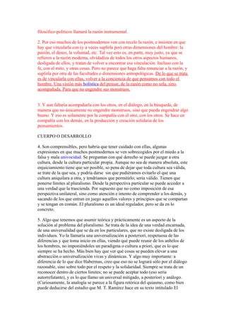 filosófico-políticos llamará la razón instrumental.
2. Por eso muchos de los postmodernos ven con recelo la razón, e insisten en que
hay que vincularla con (y a veces suplirla por) otras dimensiones del hombre: la
pasión, el deseo, la voluntad, etc. Tal vez esto es, en parte, muy justo, ya que se
refieren a la razón moderna, olvidadiza de todos los otros aspectos humanos,
desligada de ellos, y tratan de volver a encontrar esa vinculación. Incluso con la
fe, con el mito, y otras cosas. Pero no parece que haga falta renunciar a la razón, y
suplirla por otra de las facultades o dimensiones antropológicas. De lo que se trata
es de vincularla con ellas, volver a la conciencia de que pensamos con todo el
hombre. Una visión más holística del pensar, de la razón como no sola, sino
acompañada. Para que no engendre sus monstruos.
3. Y aun faltaría acompañarla con los otros, en el diálogo, en la búsqueda, de
manera que no únicamente no engendre monstruos, sino que pueda engendrar algo
bueno. Y eso es solamente por la compañía con el otro, con los otros. Se hace en
compañía con los demás, en la producción y creación solidaria de los
pensamientos.
CUERPO O DESARROLLO
4. Son comprensibles, pero habría que tener cuidado con ellas, algunas
expresiones en que muchos postmodernos se ven sobrecogidos por el miedo a la
falsa y mala univocidad. Se preguntan con qué derecho se puede juzgar a otra
cultura, desde la cultura particular propia. Aunque no sea de manera absoluta, este
enjuiciamiento tiene que ser posible, so pena de dejar que toda cultura sea válida,
se trate de la que sea, y podría darse sin que pudiéramos evitarlo el que una
cultura aniquilara a otra, y tendríamos que permitirlo; sería válido. Tienen que
ponerse límites al pluralismo. Desde la perspectiva particular se puede acceder a
una verdad que la trascienda. Por supuesto que no como imposición de esa
perspectiva unilateral, sino como atención e intento de comprender a los demás, y
sacando de los que entran en juego aquellos valores y principios que se compartan
y se tengan en común. El pluralismo es un ideal regulador, pero se da en lo
concreto.
5. Algo que tenemos que asumir teórica y prácticamente es un aspecto de la
solución al problema del pluralismo. Se trata de la idea de una verdad encarnada,
de una universalidad que se da en los particulares, que no existe desligada de los
individuos. Yo la llamaría una universalización a posteriori, respetuosa de las
diferencias y que toma inicio en ellas, viendo qué puede reunir de los anhelos de
los hombres, no imponiéndoles un paradigma o cultura a priori, que es lo que
siempre se ha hecho. Más bien hay que ver qué cosas se pueden elevar a una
abstracción o universalización vivas y dinámicas. Y algo muy importante: a
diferencia de lo que dice Habermas, creo que eso no se logrará sólo por el diálogo
razonable, sino sobre todo por el respeto y la solidaridad. Siempre se trata de un
reconocer dentro de ciertos límites; no se puede aceptar todo (eso sería
autorrefutante), y es lo que llamo un universal mitigado, a posteriori y análogo.
(Curiosamente, la analogía se parece a la figura retórica del quiasmo, como bien
puede deducirse del estudio que M. T. Ramírez hace en su texto intitulado El
 