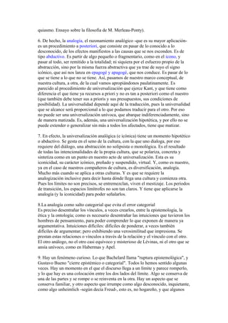 quiasmo. Ensayo sobre la filosofía de M. Merleau-Ponty).
6. De hecho, la analogía, el razonamiento analógico -que es su mayor aplicación-
es un procedimiento a posteriori, que consiste en pasar de lo conocido a lo
desconocido, de los efectos manifiestos a las causas que se nos esconden. Es de
tipo abductivo. Es partir de algo pequeño o fragmentario, como en el icono, y
pasar al todo, ser remitido a la totalidad; ni siquiera por el esfuerzo propio de la
abstracción, sino por la misma fuerza abstractiva que ya trae de suyo el signo
icónico, que así nos lanza en epagogé y apagogé, que nos conduce. Es pasar de lo
que se tiene a lo que no se tiene. Así, pasamos de nuestro marco conceptual, de
nuestra cultura, a otra, de la cual vamos apropiándonos paulatinamente. Es
parecido al procedimiento de universalización que ejerce Kant, y que tiene como
diferencia el que tiene ya recursos a priori y no es tan a posteriori como el nuestro
(que también debe tener sus a prioris y sus presupuestos, sus condiciones de
posibilidad). La universalidad depende aquí de la traducción, pues la universalidad
que se alcance será proporcional a lo que podamos traducir para el otro. Por eso
no puede ser una universalización unívoca, que abarque indiferenciadamente, sino
de manera matizada. Es, además, una universalización hipotética, y por ello no se
puede extender o generalizar sin más a todos los afectados, tiene que matizar.
7. En efecto, la universalización analógica (e icónica) tiene un momento hipotético
o abductivo. Se gesta en el seno de la cultura, con la que uno dialoga, por eso
requiere del diálogo, una abstracción no solipsista o monológica. Es el resultado
de todas las intencionalidades de la propia cultura, que se polariza, concreta y
sintetiza como en un punto en nuestro acto de universalización. Esta es su
iconicidad, su carácter icónico, preñado y suspendido, virtual. Y, como es nuestro,
ya en el caso de nuestros compañeros de cultura, es diversificación, analogía.
Mucho más cuando se aplica a otras culturas. Y es que se requiere la
analogización inclusive para decir hasta dónde llega una cultura y comienza otra.
Pues los límites no son precisos, se entremezclan, viven el mestizaje. Los periodos
de transición, los espacios limítrofes no son tan claros. Y tiene que aplicarse la
analogía (y la iconicidad) para poder señalarlos.
8.La analogía como salto categorial que evita el error categorial
Es preciso desentrañar los vínculos, a veces crearlos, entre la epistemología, la
ética y la ontología; como es necesario desentrañar las intuiciones que tuvieron los
hombres de pensamiento, para poder comprender lo que exponen de manera ya
argumentativa. Intuiciones difíciles: difíciles de ponderar, a veces también
difíciles de argumentar; pero exhibiendo una verosimilitud que impresiona. Se
prestan estas relaciones o vínculos a través de la relación y el vínculo con el otro.
El otro análogo, no el otro casi equívoco y misterioso de Lévinas, ni el otro que se
ansía unívoco, como en Habermas y Apel.
9. Hay un fenómeno curioso. Lo que Bachelard llama "ruptura epistemológica", y
Gustavo Bueno "cierre epistémico o categorial". Todos lo hemos sentido algunas
veces. Hay un momento en el que el discurso llega a un límite y parece romperlo,
y lo que hay es una colocación entre los dos lados del límite. Algo se conserva de
una de las partes y se rompe o se reinventa en la otra. Hay un aspecto que se
conserva familiar, y otro aspecto que irrumpe como algo desconocido, inquietante,
como algo unheimlich -según decía Freud-, esto es, no hogareño, y que algunos
 
