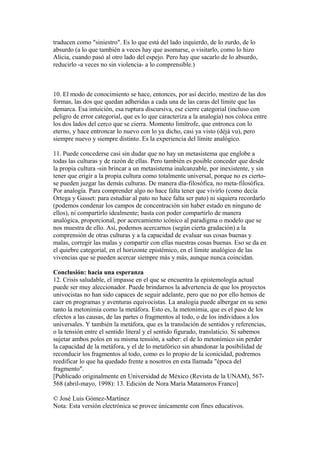 traducen como "siniestro". Es lo que está del lado izquierdo, de lo zurdo, de lo
absurdo (a lo que también a veces hay que asomarse, o visitarlo, como lo hizo
Alicia, cuando pasó al otro lado del espejo. Pero hay que sacarlo de lo absurdo,
reducirlo -a veces no sin violencia- a lo comprensible.)
10. El modo de conocimiento se hace, entonces, por así decirlo, mestizo de las dos
formas, las dos que quedan adheridas a cada una de las caras del límite que las
demarca. Esa intuición, esa ruptura discursiva, ese cierre categorial (incluso con
peligro de error categorial, que es lo que caracteriza a la analogía) nos coloca entre
los dos lados del cerco que se cierra. Momento limítrofe, que entronca con lo
eterno, y hace entroncar lo nuevo con lo ya dicho, casi ya visto (déjà vu), pero
siempre nuevo y siempre distinto. Es la experiencia del límite analógico.
11. Puede concederse casi sin dudar que no hay un metasistema que englobe a
todas las culturas y de razón de ellas. Pero también es posible conceder que desde
la propia cultura -sin brincar a un metasistema inalcanzable, por inexistente, y sin
tener que erigir a la propia cultura como totalmente universal, porque no es cierto-
se pueden juzgar las demás culturas. De manera día-filosófica, no meta-filosófica.
Por analogía. Para comprender algo no hace falta tener que vivirlo (como decía
Ortega y Gasset: para estudiar al pato no hace falta ser pato) ni siquiera recordarlo
(podemos condenar los campos de concentración sin haber estado en ninguno de
ellos), ni compartirlo idealmente; basta con poder compartirlo de manera
analógica, proporcional, por acercamiento icónico al paradigma o modelo que se
nos muestra de ello. Así, podemos acercarnos (según cierta gradación) a la
comprensión de otras culturas y a la capacidad de evaluar sus cosas buenas y
malas, corregir las malas y compartir con ellas nuestras cosas buenas. Eso se da en
el quiebre categorial, en el horizonte epistémico, en el límite analógico de las
vivencias que se pueden acercar siempre más y más, aunque nunca coincidan.
Conclusión: hacia una esperanza
12. Crisis saludable, el impasse en el que se encuentra la epistemología actual
puede ser muy aleccionador. Puede brindarnos la advertencia de que los proyectos
univocistas no han sido capaces de seguir adelante, pero que no por ello hemos de
caer en programas y aventuras equivocistas. La analogía puede albergar en su seno
tanto la metonimia como la metáfora. Esto es, la metonimia, que es el paso de los
efectos a las causas, de las partes o fragmentos al todo, o de los individuos a los
universales. Y también la metáfora, que es la translación de sentidos y referencias,
o la tensión entre el sentido literal y el sentido figurado, translaticio. Si sabemos
sujetar ambos polos en su misma tensión, a saber: el de lo metonímico sin perder
la capacidad de la metáfora, y el de lo metafórico sin abandonar la posibilidad de
reconducir los fragmentos al todo, como es lo propio de la iconicidad, podremos
reedificar lo que ha quedado frente a nosotros en esta llamada "época del
fragmento".
[Publicado originalmente en Universidad de México (Revista de la UNAM), 567-
568 (abril-mayo, 1998): 13. Edición de Nora María Matamoros Franco]
© José Luis Gómez-Martínez
Nota: Esta versión electrónica se provee únicamente con fines educativos.
 