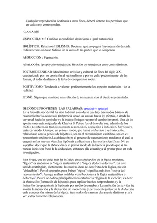 Cualquier reproducción destinada a otros fines, deberá obtener los permisos que
en cada caso correspondan.
GLOSARIO
UNIVOCIDAD: f. Cualidad o condición de unívoco. (Igual naturaleza)
HOLÍSTICO: Relativo a HOLISMO: Doctrina que propugna la concepción de cada
realidad como un todo distinto de la suma de las parten que lo componen.
ABDUCCIÓN : Separación.
ANALOGÍA: (proporción-semejanza) Relación de semejanza entre cosas distintas.
POSTMODERNIDAD: Movimiento artístico y cultural de fines del siglo XX ,
caracterizado por su oposición al racionalismo y por su culto predominante de las
formas, el individualismo y la falta de compromiso social.
POSITIVISMO: Tendencia a valorar preferentemente los aspectos materiales de la
realidad.
ICONO: Signo que mantiene una relación de semejanza con el objeto representado.
DE DÓNDE PROVIENEN LAS PALABRAS: epagogé y apagogé
En la filosofía occidental ha sido habitual considerar que hay dos modos básicos de
razonamiento: la deducción (inferencia desde las causas hacia los efectos, o desde lo
universal hacia lo particular) y la inducción (que recorre el camino inverso). Una de las
aportaciones más originales de Charles S. Peirce fue el desvelar que, además de los
modos de inferencia tradicionalmente reconocidos, deducción e inducción, hay todavía
un tercer modo. O mejor, un primer modo, que llamó abducción o retroducción,
relacionado con la génesis de hipótesis, sea en el razonamiento científico, sea en el
pensamiento ordinario. La abducción es el proceso de razonamiento mediante el cual se
engendran las nuevas ideas, las hipótesis explicativas y las teorías científicas. No es
superfluo decir que la abducción es el primer modo de inferencia, puesto que si las
nuevas ideas son fruto de la abducción, entonces ella constituye el primer paso en toda
investigación.
Para Frege, que es quien más ha influido en la concepción de la lógica moderna,
"lógica" es sinónimo de "lógica matemática" o "lógica deductiva formal". En este
sentido restringido, ciertamente, las nuevas ideas no son fruto de la lógica, no son
"deducibles". Por el contrario, para Peirce "lógica" significa más bien "teoría del
razonamiento"1
. Aunque realizó notables contribuciones a la lógica matemática o
deductiva2
, Peirce se dedicó principalmente a estudiar la "lógica de la ciencia", es decir,
la abducción (formación de hipótesis para explicar hechos sorprendentes) y la
inducción (aceptación de la hipótesis por medio de pruebas). La ambición de su vida fue
asentar la inducción y la abducción de modo firme y permanente junto con la deducción
en la concepción misma de la lógica: tres modos de razonar claramente distintos y, a la
vez, estrechamente relacionados.
 