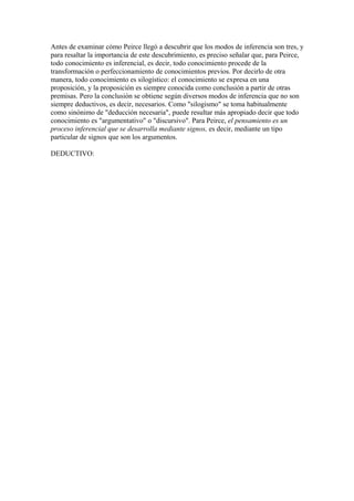 Antes de examinar cómo Peirce llegó a descubrir que los modos de inferencia son tres, y
para resaltar la importancia de este descubrimiento, es preciso señalar que, para Peirce,
todo conocimiento es inferencial, es decir, todo conocimiento procede de la
transformación o perfeccionamiento de conocimientos previos. Por decirlo de otra
manera, todo conocimiento es silogístico: el conocimiento se expresa en una
proposición, y la proposición es siempre conocida como conclusión a partir de otras
premisas. Pero la conclusión se obtiene según diversos modos de inferencia que no son
siempre deductivos, es decir, necesarios. Como "silogismo" se toma habitualmente
como sinónimo de "deducción necesaria", puede resultar más apropiado decir que todo
conocimiento es "argumentativo" o "discursivo". Para Peirce, el pensamiento es un
proceso inferencial que se desarrolla mediante signos, es decir, mediante un tipo
particular de signos que son los argumentos.
DEDUCTIVO:
 