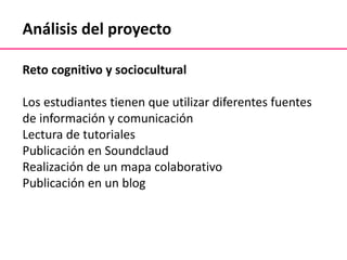 Análisis del proyecto
Reto cognitivo y sociocultural
Los estudiantes tienen que utilizar diferentes fuentes
de información y comunicación
Lectura de tutoriales
Publicación en Soundclaud
Realización de un mapa colaborativo
Publicación en un blog
 
