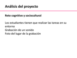 Análisis del proyecto
Reto cognitivo y sociocultural
Los estudiantes tienen que realizar las tareas en su
entorno
Grabación de un sonido
Foto del lugar de la grabación
 