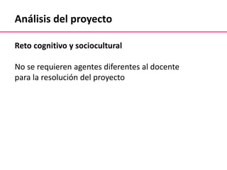 Análisis del proyecto
Reto cognitivo y sociocultural
No se requieren agentes diferentes al docente
para la resolución del proyecto
 