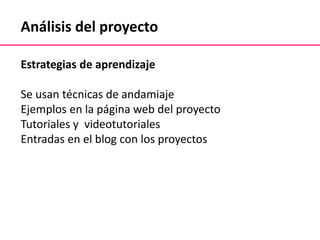 Análisis del proyecto
Estrategias de aprendizaje
Se usan técnicas de andamiaje
Ejemplos en la página web del proyecto
Tutoriales y videotutoriales
Entradas en el blog con los proyectos
 