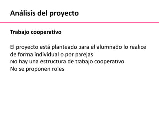 Análisis del proyecto
Trabajo cooperativo
El proyecto está planteado para el alumnado lo realice
de forma individual o por parejas
No hay una estructura de trabajo cooperativo
No se proponen roles
 