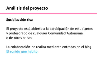 Análisis del proyecto
Socialización rica
El proyecto está abierto a la participación de estudiantes
y profesorado de cualquier Comunidad Autónoma
o de otros países
La colaboración se realiza mediante entradas en el blog
El sonido que habito
 