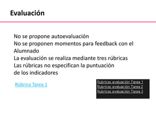 Evaluación
No se propone autoevaluación
No se proponen momentos para feedback con el
Alumnado
La evaluación se realiza mediante tres rúbricas
Las rúbricas no especifican la puntuación
de los indicadores
Rúbrica Tarea 1
 