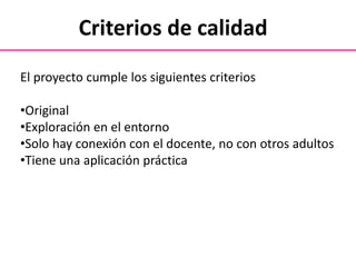 Criterios de calidad
El proyecto cumple los siguientes criterios
•Original
•Exploración en el entorno
•Solo hay conexión con el docente, no con otros adultos
•Tiene una aplicación práctica
 