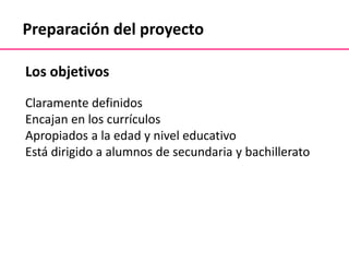 Preparación del proyecto
Los objetivos
Claramente definidos
Encajan en los currículos
Apropiados a la edad y nivel educativo
Está dirigido a alumnos de secundaria y bachillerato
 