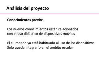 Análisis del proyecto
Conocimientos previos
Los nuevos conocimientos están relacionados
con el uso didáctico de dispositivos móviles
El alumnado ya está habituado al uso de los dispositivos
Solo queda integrarlo en el ámbito escolar
 