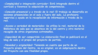 -Complejidad e integración curricular: Está integrado dentro el
currículo y favorece la adquisición de competencias.
-Conexión presencial y a través de la red: El trabajo se desarrolla en
sesiones presenciales en el aula y fuera del aula. La profesora
supervisa y ayuda en la recopilación de información a través de la
red.
-Acceso a variedad de materiales: Se utiliza la red, material de la
Biblioteca de aula que se abastece de la del centro y otro material
recogido de otros organismos extremeños.
-Capacidad de ser compartido: La elaboración final se publicará en el
blog de aula y el propio del proyecto de partida.
-Novedad y originalidad: Teniendo en cuenta que parte de un
Proyecto propio del Centro, no es original, es un subproyecto dentro
del Proyecto con una finalidad propia.
 