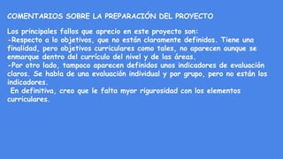COMENTARIOS SOBRE LA PREPARACIÓN DEL PROYECTO
Los principales fallos que aprecio en este proyecto son:
-Respecto a lo objetivos, que no están claramente definidos. Tiene una
finalidad, pero objetivos curriculares como tales, no aparecen aunque se
enmarque dentro del currículo del nivel y de las áreas.
-Por otro lado, tampoco aparecen definidos unos indicadores de evaluación
claros. Se habla de una evaluación individual y por grupo, pero no están los
indicadores.
En definitiva, creo que le falta myor rigurosidad con los elementos
curriculares.
 