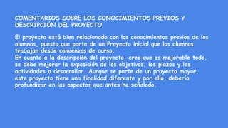 COMENTARIOS SOBRE LOS CONOCIMIENTOS PREVIOS Y
DESCRIPCIÓN DEL PROYECTO
El proyecto está bien relacionado con los conocimientos previos de los
alumnos, puesto que parte de un Proyecto inicial que los alumnos
trabajan desde comienzos de curso.
En cuanto a la descripción del proyecto, creo que es mejorable todo,
se debe mejorar la exposición de los objetivos, los plazos y las
actividades a desarrollar. Aunque se parte de un proyecto mayor,
este proyecto tiene una finalidad diferente y por ello, debería
profundizar en los aspectos que antes he señalado.
 