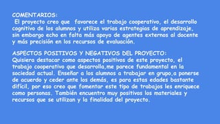 COMENTARIOS:
El proyecto creo que favorece el trabajo cooperativo, el desarrollo
cognitivo de los alumnos y utiliza varias estrategias de aprendizaje,
sin embargo echo en falta más apoyo de agentes externos al docente
y más precisión en los recursos de evaluación.
ASPECTOS POSITIVOS Y NEGATIVOS DEL PROYECTO:
Quisiera destacar como aspectos positivos de este proyecto, el
trabajo cooperativo que desarrolla,me parece fundamental en la
sociedad actual. Enseñar a los alumnos a trabajar en grupo,a ponerse
de acuerdo y ceder ante los demás, es para estas edades bastante
difícil, por eso creo que fomentar este tipo de trabajos les enriquece
como personas. También encuentro muy positivos los materiales y
recursos que se utilizan y la finalidad del proyecto.
 