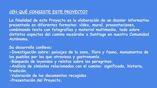 ¿EN QUÉ CONSISTE ESTE PROYECTO?
La finalidad de este Proyecto es la elaboración de un dossier informativo
presentado en diferentes formatos: vídeo, mural, presentaciones,
combinando texto con fotografías y material multimedia, todo sobre
distintos aspectos del camino mozárabe a Santiago en nuestra Comunidad
Autónoma.
Su desarrollo conlleva:
-Investigación sobre: paisajes de la zona, flora y fauna, monumentos de
los pueblos por los que atraviesa y gastronomía.
-Búsqueda de leyendas y relatos sobre los peregrinos.
-Análisis de símbolos relacionados con el camino: significado, historia,
tradición.
-Valoración de los documentos recogidos
-Presentación del Proyecto.
 
