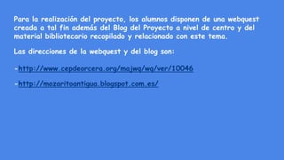 Para la realización del proyecto, los alumnos disponen de una webquest
creada a tal fin además del Blog del Proyecto a nivel de centro y del
material bibliotecario recopilado y relacionado con este tema.
Las direcciones de la webquest y del blog son:
-http://www.cepdeorcera.org/majwq/wq/ver/10046
-http://mozaritoantigua.blogspot.com.es/
 