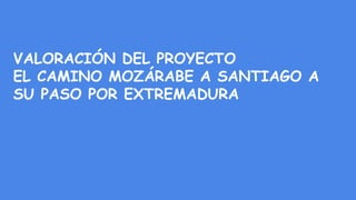 VALORACIÓN DEL PROYECTO
EL CAMINO MOZÁRABE A SANTIAGO A
SU PASO POR EXTREMADURA
 