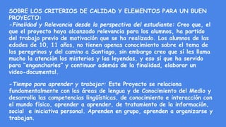 SOBRE LOS CRITERIOS DE CALIDAD Y ELEMENTOS PARA UN BUEN
PROYECTO:
-Finalidad y Relevancia desde la perspectiva del estudiante: Creo que, el
que el proyecto haya alcanzado relevancia para los alumnos, ha partido
del trabajo previo de motivación que se ha realizado. Los alumnos de las
edades de 10, 11 años, no tienen apenas conocimiento sobre el tema de
los peregrinos y del camino a Santiago, sin embargo creo que sí les llama
mucho la atención los misterios y las leyendas, y eso sí que ha servido
para “engancharles” y continuar además de la finalidad, elaborar un
video-documental.
-Tiempo para aprender y trabajar: Este Proyecto se relaciona
fundamentalmente con las áreas de lengua y de Conocimiento del Medio y
desarrolla las competencias lingüísticas, de conocimiento e interacción con
el mundo físico, aprender a aprender, de tratamiento de la información,
social e iniciativa personal. Aprenden en grupo, aprenden a organizarse y
trabajan.
 