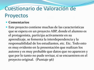 Cuestionario de Valoración de
Proyectos
 Comentarios
 Este proyecto contiene muchas de las características
que se espera en un proyecto ABP, donde el alumno es
el protagonista, participa activamente en su
aprendizaje, se fomenta la interdependencia y la
responsabilidad de los estudiantes, etc. Etc. Todo esto
es muy evidente en la presentación que realizan los
autores y es muy probable que datos que no aparecen y
que por lo tanto no pude revisar, si se encuentren en el
proyecto original. (Puntaje 96)
 