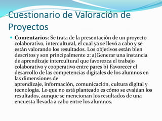 Cuestionario de Valoración de
Proyectos
 Comentarios: Se trata de la presentación de un proyecto
colaborativo, intercultural, el cual ya se llevó a cabo y se
están valorando los resultados. Los objetivos están bien
descritos y son principalmente 2: a)Generar una instancia
de aprendizaje intercultural que favorezca el trabajo
colaborativo y cooperativo entre pares b) Favorecer el
desarrollo de las competencias digitales de los alumnos en
las dimensiones de
aprendizaje, información, comunicación, cultura digital y
tecnología. Lo que no está planteado es cómo se evalúan los
resultados, aunque se mencionan los resultados de una
encuesta llevada a cabo entre los alumnos.
 