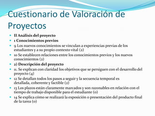 Cuestionario de Valoración de
Proyectos
 II Análisis del proyecto
 1 Conocimientos previos
 9 Los nuevos conocimientos se vinculan a experiencias previas de los
estudiantes y a su propio contexto vital (2)
 10 Se establecen relaciones entre los conocimientos previos y los nuevos
conocimientos (2)
 2) Descripción del proyecto
 11. Se explican con claridad los objetivos que se persiguen con el desarrollo del
proyecto (4)
 12 Se detallan todos los pasos a seguir y la secuencia temporal es
detallada, coherente y factible (2)
 13 Los plazos están claramente marcados y son razonables en relación con el
tiempo de trabajo disponible para el estudiante (0)
 14 Se explica cómo se realizará la exposición o presentación del producto final
de la tarea (0)
 