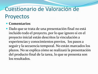 Cuestionario de Valoración de
Proyectos
 Comentarios
 Dado que se trata de una presentación final no está
incluido todo el proyecto, por lo que ignoro si en el
proyecto inicial están descritos la vinculación a
experiencias y conocimientos previos, los pasos a
seguir y la secuencia temporal. No están marcados los
plazos. No se explica cómo se realizará la presentación
del producto final de la tarea, lo que se presenta son
los resultados.
 