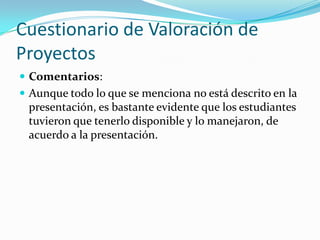 Cuestionario de Valoración de
Proyectos
 Comentarios:
 Aunque todo lo que se menciona no está descrito en la
presentación, es bastante evidente que los estudiantes
tuvieron que tenerlo disponible y lo manejaron, de
acuerdo a la presentación.
 